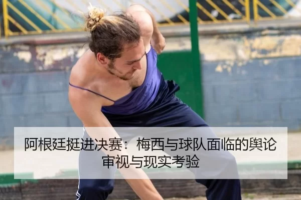 阿根廷挺进决赛：梅西与球队面临的舆论审视与现实考验